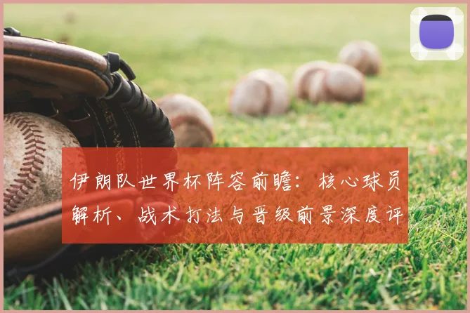 伊朗队世界杯阵容前瞻：核心球员解析、战术打法与晋级前景深度评估