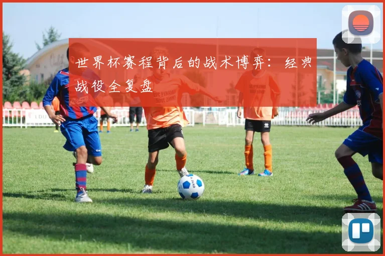 世界杯赛程背后的战术博弈：经典战役全复盘