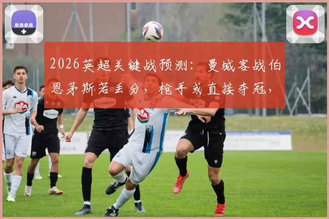 2026英超关键战预测：曼城客战伯恩茅斯若丢分，枪手或直接夺冠，附咪咕截图分析