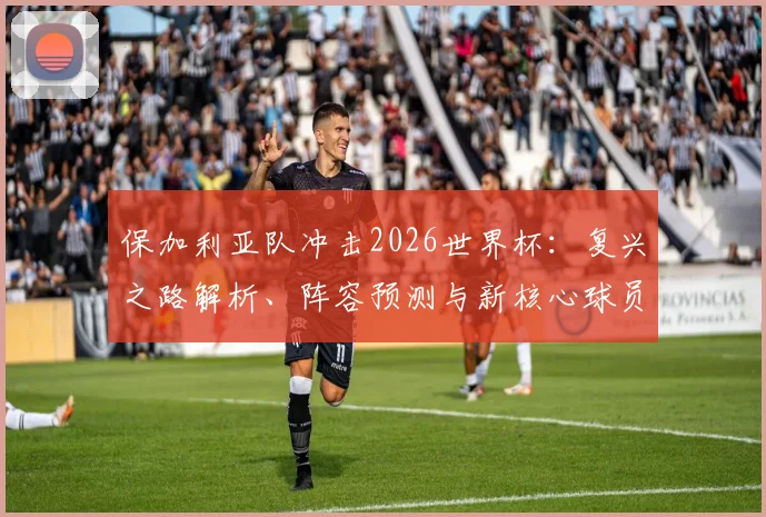 保加利亚队冲击2026世界杯：复兴之路解析、阵容预测与新核心球员盘点