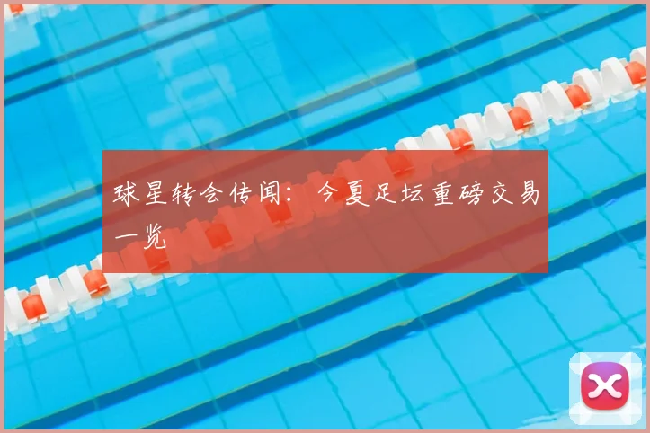 球星转会传闻:今夏足坛重磅交易一览